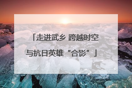 走进武乡 跨越时空与抗日英雄“合影”