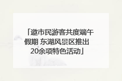 邀市民游客共度端午假期 东湖风景区推出20余项特色活动