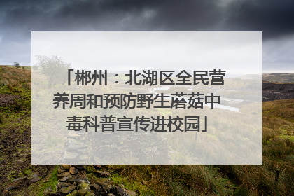 郴州：北湖区全民营养周和预防野生蘑菇中毒科普宣传进校园