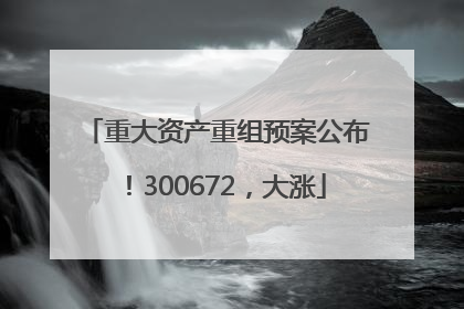 重大资产重组预案公布！300672，大涨