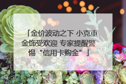 金价波动之下 小克重金饰受欢迎 专家提醒警惕“信用卡购金”