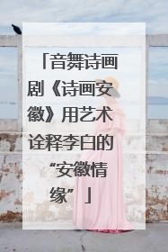 音舞诗画剧《诗画安徽》用艺术诠释李白的 “安徽情缘”