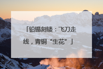 铅锡刻镂：飞刀走线，青铜“生花”