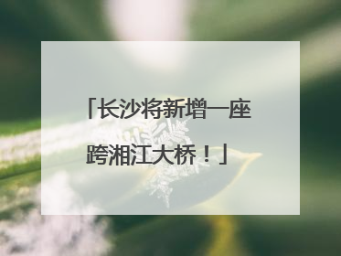 长沙将新增一座跨湘江大桥！