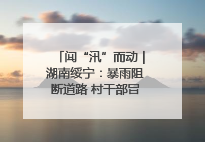 闻“汛”而动｜湖南绥宁：暴雨阻断道路 村干部冒雨抢险保畅通