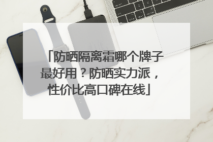防晒隔离霜哪个牌子最好用？防晒实力派，性价比高口碑在线