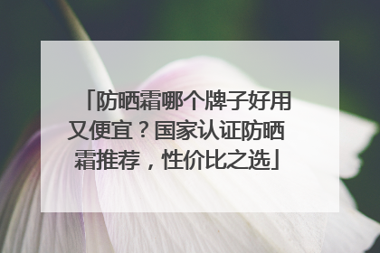 防晒霜哪个牌子好用又便宜？国家认证防晒霜推荐，性价比之选