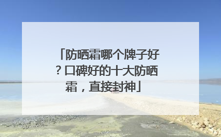 防晒霜哪个牌子好？口碑好的十大防晒霜，直接封神