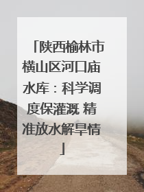 陕西榆林市横山区河口庙水库：科学调度保灌溉 精准放水解旱情