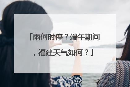雨何时停？端午期间，福建天气如何？