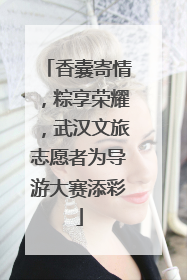 香囊寄情，粽享荣耀，武汉文旅志愿者为导游大赛添彩