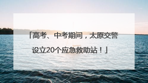 高考、中考期间，太原交警设立20个应急救助站！
