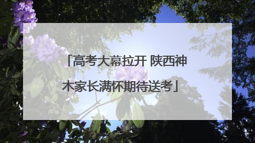 高考大幕拉开 陕西神木家长满怀期待送考