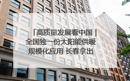 高质量发展看中国｜全国独一份太阳能供暖规模化应用 长春拿出“净月样本”
