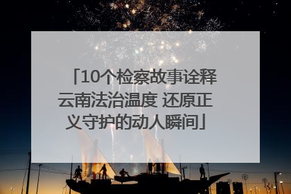10个检察故事诠释云南法治温度 还原正义守护的动人瞬间