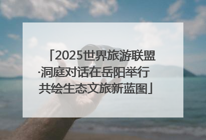 2025世界旅游联盟·洞庭对话在岳阳举行 共绘生态文旅新蓝图
