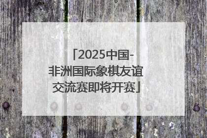 2025中国-非洲国际象棋友谊交流赛即将开赛