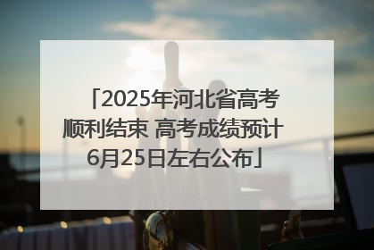 2025年河北省高考顺利结束 高考成绩预计6月25日左右公布