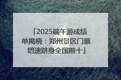 2025端午游成绩单揭晓：郑州景区门票增速跻身全国前十