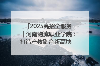 2025高招全服务｜河南物流职业学院：打造产教融合新高地 推动高质量快速发展