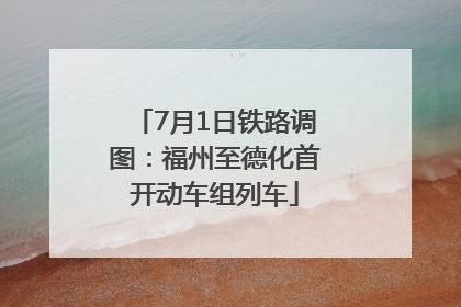 7月1日铁路调图：福州至德化首开动车组列车