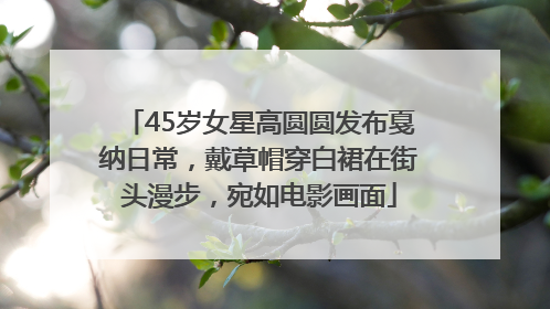 45岁女星高圆圆发布戛纳日常，戴草帽穿白裙在街头漫步，宛如电影画面