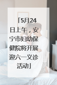 5月24日上午，安宁市妇幼保健院将开展迎六一义诊活动