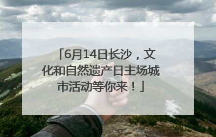 6月14日长沙，文化和自然遗产日主场城市活动等你来！