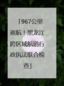 967公里巡航！黑龙江跨区域航道行政执法联合检查